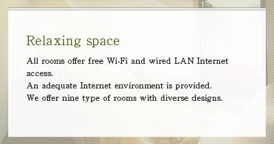 All rooms offer free Wi-Fi and wired LAN Internet access. An adequate Internet environment is provided. We offer nine type of rooms with diverse designs.