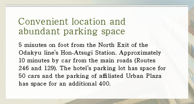 5 minutes on foot from the North Exit of the Odakyu line's Hon-Atsugi Station. Approximately 10 minutes by car from the main roads (Routes 246 and 129).The hotel's parking lot has space for 50 cars and the parking of affiliated Urban Plaza has space for an additional 400.