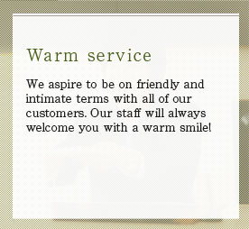 We aspire to be on friendly and intimate terms with all of our customers. Our staff will always welcome you with a warm smile!